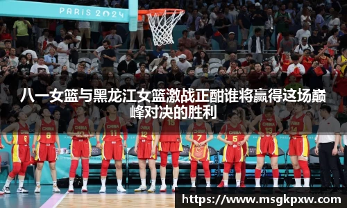 八一女篮与黑龙江女篮激战正酣谁将赢得这场巅峰对决的胜利